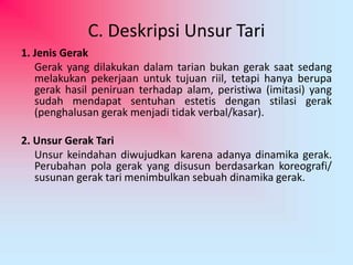 C. Deskripsi Unsur Tari 
1. Jenis Gerak 
Gerak yang dilakukan dalam tarian bukan gerak saat sedang 
melakukan pekerjaan untuk tujuan riil, tetapi hanya berupa 
gerak hasil peniruan terhadap alam, peristiwa (imitasi) yang 
sudah mendapat sentuhan estetis dengan stilasi gerak 
(penghalusan gerak menjadi tidak verbal/kasar). 
2. Unsur Gerak Tari 
Unsur keindahan diwujudkan karena adanya dinamika gerak. 
Perubahan pola gerak yang disusun berdasarkan koreografi/ 
susunan gerak tari menimbulkan sebuah dinamika gerak. 
 