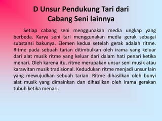 D Unsur Pendukung Tari dari 
Cabang Seni lainnya 
Setiap cabang seni menggunakan media ungkap yang 
berbeda. Karya seni tari menggunakan media gerak sebagai 
substansi bakunya. Elemen kedua setelah gerak adalah ritme. 
Ritme pada sebuah tarian ditimbulkan oleh irama yang keluar 
dari alat musik ritme yang keluar dari dalam hati penari ketika 
menari. Oleh karena itu, ritme merupakan unsur seni musik atau 
karawitan musik tradisional. Kedudukan ritme menjadi unsur lain 
yang mewujudkan sebuah tarian. Ritme dihasilkan oleh bunyi 
alat musik yang dimainkan dan dihasilkan oleh irama gerakan 
tubuh ketika menari. 
 