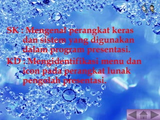 SK : Mengenal perangkat keras 
dan sistem yang digunakan 
dalam program presentasi. 
KD : Mengidentifikasi menu dan 
icon pada perangkat lunak 
pengolah presentasi. 
 