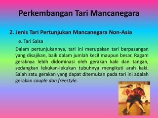 Perkembangan Tari Mancanegara 
2. Jenis Tari Pertunjukan Mancanegara Non-Asia 
e. Tari Salsa 
Dalam pertunjukannya, tari ini merupakan tari berpasangan 
yang disajikan, baik dalam jumlah kecil maupun besar. Ragam 
geraknya lebih didominasi oleh gerakan kaki dan tangan, 
sedangkan lekukan-lekukan tubuhnya mengikuti arah kaki. 
Salah satu gerakan yang dapat ditemukan pada tari ini adalah 
gerakan couple dan freestyle. 
 