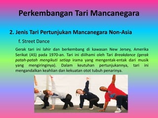 Perkembangan Tari Mancanegara 
2. Jenis Tari Pertunjukan Mancanegara Non-Asia 
f. Street Dance 
Gerak tari ini lahir dan berkembang di kawasan New Jersey, Amerika 
Serikat (AS) pada 1970-an. Tari ini diilhami oleh Tari Breakdance (gerak 
patah-patah mengikuti setiap irama yang mengentak-entak dari musik 
yang mengiringinya). Dalam keutuhan pertunjukannya, tari ini 
mengandalkan keahlian dan kekuatan otot tubuh penarinya. 
 