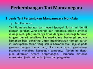 Perkembangan Tari Mancanegara 
2. Jenis Tari Pertunjukan Mancanegara Non-Asia 
g. Tari Flamenco 
Tari Flamenco berasal dari negeri Spanyol. Tarian ini identik 
dengan gerakan yang energik dan romantik.Tarian Flamenco 
diiringi oleh gitar, iramanya khas dengan dibarengi tepukan 
tangan penari sekaligus kadang-kadang berfungsi sebagai 
komando bagi pengiring untuk meningkatkan tempo. Tarian 
ini merupakan tarian yang selalu harmoni atau sejajar pada 
gerakan dengan irama. Jadi, jika irama cepat, gerakannya 
otomatis mengikuti kecepatan temponya. Tarian ini dapat 
pula ditarikan secara berpasangan. Flamenco biasanya 
merupakan jenis tari pertunjukan dan pergaulan. 
 