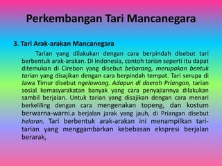 Perkembangan Tari Mancanegara 
3. Tari Arak-arakan Mancanegara 
Tarian yang dilakukan dengan cara berpindah disebut tari 
berbentuk arak-arakan. Di Indonesia, contoh tarian seperti itu dapat 
ditemukan di Cirebon yang disebut bebarang, merupakan bentuk 
tarian yang disajikan dengan cara berpindah tempat. Tari serupa di 
Jawa Timur disebut ngelawang. Adapun di daerah Priangan, tarian 
sosial kemasyarakatan banyak yang cara penyajiannya dilakukan 
sambil berjalan. Untuk tarian yang disajikan dengan cara menari 
berkeliling dengan cara mengenakan topeng, dan kostum 
berwarna-warni.a berjalan jarak yang jauh, di Priangan disebut 
helaran. Tari berbentuk arak-arakan ini menampilkan tari-tarian 
yang menggambarkan kebebasan ekspresi berjalan 
berarak, 

