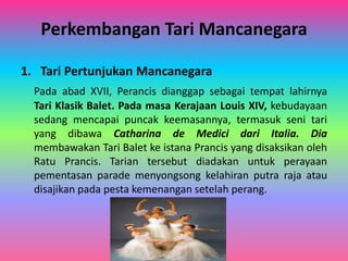 Perkembangan Tari Mancanegara 
1. Tari Pertunjukan Mancanegara 
Pada abad XVII, Perancis dianggap sebagai tempat lahirnya 
Tari Klasik Balet. Pada masa Kerajaan Louis XIV, kebudayaan 
sedang mencapai puncak keemasannya, termasuk seni tari 
yang dibawa Catharina de Medici dari Italia. Dia 
membawakan Tari Balet ke istana Prancis yang disaksikan oleh 
Ratu Prancis. Tarian tersebut diadakan untuk perayaan 
pementasan parade menyongsong kelahiran putra raja atau 
disajikan pada pesta kemenangan setelah perang. 
 
