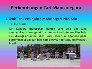 Perkembangan Tari Mancanegara 
2. Jenis Tari Pertunjukan Mancanegara Non-Asia 
a. Tari Brazil 
Tari Kapuera merupakan bentuk seni bela diri yang 
memadukan unsur gerak dan kemahiran keterampilan bela 
diri, diiringi ansambel khas Brazil. Tarian ini ditarikan pada 
pertemuan sosial dan hari-hari perayaan tertentu masyarakat 
Brazil. 
 