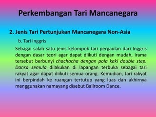 Perkembangan Tari Mancanegara 
2. Jenis Tari Pertunjukan Mancanegara Non-Asia 
b. Tari Inggris 
Sebagai salah satu jenis kelompok tari pergaulan dari Inggris 
dengan dasar teori agar dapat diikuti dengan mudah, irama 
tersebut berbunyi chachacha dengan pola kaki double step. 
Dansa semula dilakukan di lapangan terbuka sebagai tari 
rakyat agar dapat diikuti semua orang. Kemudian, tari rakyat 
ini berpindah ke ruangan tertutup yang luas dan akhirnya 
menggunakan namayang disebut Ballroom Dance. 
 