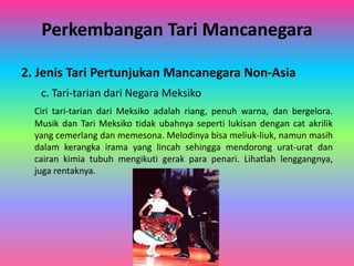 Perkembangan Tari Mancanegara 
2. Jenis Tari Pertunjukan Mancanegara Non-Asia 
c. Tari-tarian dari Negara Meksiko 
Ciri tari-tarian dari Meksiko adalah riang, penuh warna, dan bergelora. 
Musik dan Tari Meksiko tidak ubahnya seperti lukisan dengan cat akrilik 
yang cemerlang dan memesona. Melodinya bisa meliuk-liuk, namun masih 
dalam kerangka irama yang lincah sehingga mendorong urat-urat dan 
cairan kimia tubuh mengikuti gerak para penari. Lihatlah lenggangnya, 
juga rentaknya. 
 