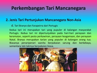 Perkembangan Tari Mancanegara 
2. Jenis Tari Pertunjukan Mancanegara Non-Asia 
d. Tari Branyo dan Farapeirra dari Portugis 
Kedua tari ini merupakan tari yang pupuler di kalangan masyarakat 
Portugis. Kedua tari ini dipertunjukkan pada hari-hari perayaan dan 
keramaian, seperti pesta perkawinan, perayaan keagamaan, dan perayaan 
Natal. Branyo merupakan tarian yang populer di kalangan orang tua. 
Biasanya penaripenari wanita berpakaian sarung dan berkebaya, 
sementara laki-lakinya berpakaian biasa. 
 