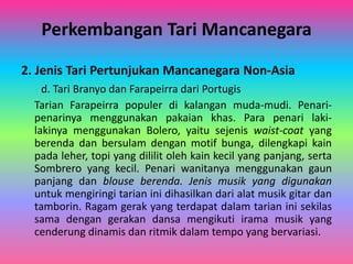 Perkembangan Tari Mancanegara 
2. Jenis Tari Pertunjukan Mancanegara Non-Asia 
d. Tari Branyo dan Farapeirra dari Portugis 
Tarian Farapeirra populer di kalangan muda-mudi. Penari-penarinya 
menggunakan pakaian khas. Para penari laki-lakinya 
menggunakan Bolero, yaitu sejenis waist-coat yang 
berenda dan bersulam dengan motif bunga, dilengkapi kain 
pada leher, topi yang dililit oleh kain kecil yang panjang, serta 
Sombrero yang kecil. Penari wanitanya menggunakan gaun 
panjang dan blouse berenda. Jenis musik yang digunakan 
untuk mengiringi tarian ini dihasilkan dari alat musik gitar dan 
tamborin. Ragam gerak yang terdapat dalam tarian ini sekilas 
sama dengan gerakan dansa mengikuti irama musik yang 
cenderung dinamis dan ritmik dalam tempo yang bervariasi. 
 