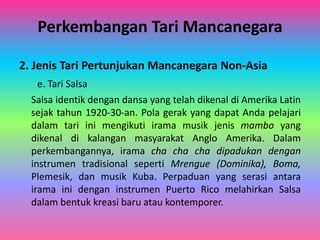 Perkembangan Tari Mancanegara 
2. Jenis Tari Pertunjukan Mancanegara Non-Asia 
e. Tari Salsa 
Salsa identik dengan dansa yang telah dikenal di Amerika Latin 
sejak tahun 1920-30-an. Pola gerak yang dapat Anda pelajari 
dalam tari ini mengikuti irama musik jenis mambo yang 
dikenal di kalangan masyarakat Anglo Amerika. Dalam 
perkembangannya, irama cha cha cha dipadukan dengan 
instrumen tradisional seperti Mrengue (Dominika), Boma, 
Plemesik, dan musik Kuba. Perpaduan yang serasi antara 
irama ini dengan instrumen Puerto Rico melahirkan Salsa 
dalam bentuk kreasi baru atau kontemporer. 
 