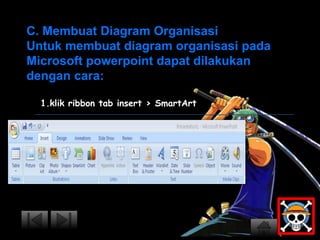 C. Membuat Diagram Organisasi 
Untuk membuat diagram organisasi pada 
Microsoft powerpoint dapat dilakukan 
dengan cara: 
1.klik ribbon tab insert > SmartArt 
 