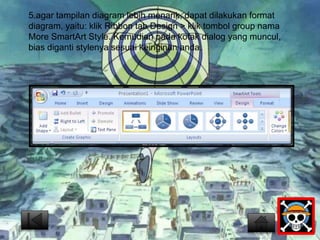5.agar tampilan diagram lebih menarik, dapat dilakukan format 
diagram, yaitu: klik Ribbon tab Design > klik tombol group nama 
More SmartArt Style. Kemudian pada kotak dialog yang muncul, 
bias diganti stylenya sesuai keinginan anda. 
 