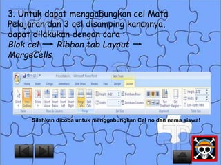 3. Untuk dapat menggabungkan cel Mata 
Pelajaran dan 3 cel disamping kanannya, 
dapat dilakukan dengan cara : 
Blok cel Ribbon tab Layout 
MargeCells 
Silahkan dicoba untuk menggabungkan Cel no dan nama siswa! 
 