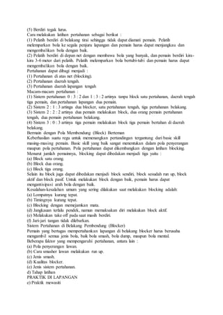 (5) Berdiri tegak lurus. 
Cara melakukan latihan pertahanan sebagai berikut : 
(1) Pelatih berdiri di belakang tirai sehingga tidak dapat diamati pemain. Pelatih 
melemparkan bola ke segala penjuru lapangan dan pemain harus dapat menjangkau dan 
mengembalikan bola dengan baik. 
(2) Pelatih berdiri di depan net dengan membawa bola yang banyak, dan pemain berdiri kira-kira 
3-6 meter dari pelatih. Pelatih melemparkan bola bertubi-tubi dan pemain harus dapat 
mengembalikan bola dengan baik. 
Pertahanan dapat dibagi menjadi : 
(1) Pertahanan di atas net (blocking). 
(2) Pertahanan daerah tengah. 
(3) Pertahanan daerah lapangan tengah 
Macam-macam pertahanan : 
(1) Sistem pertahanan 0 : 3 : 2 dan 1 : 3 : 2 artinya tanpa block satu pertahanan, daerah tengah 
tiga pemain, dan pertahanan lapangan dua pemain. 
(2) Sistem 2 : 1 : 3 artinga dua blocker, satu pertahanan tengah, tiga pertahanan belakang. 
(3) Sistem 2 : 2 : 2 artinya dua pemain melakukan block, dua orang pemain pertahanan 
tengah, dua pemain pertahanan belakang. 
(4) Sistem 3 : 0 : 3 artinya tiga pemain melakukan block tiga pemain bertahan di daerah 
belakang. 
Bermain dengan Pola Membendung (Block) Berteman 
Keberhasilan suatu regu untuk memenangkan pertandingan tergantung dari basic skill 
masing-masing pemain. Basic skill yang baik sangat menentukan dalam pola penyerangan 
maupun pola pertahanan. Pola pertahanan dapat dikembangkan dengan latihan blocking. 
Menurut jumlah pemainnya, blocking dapat dibedakan menjadi tiga yaitu : 
(a) Block satu orang. 
(b) Block dua orang. 
(c) Block tiga orang. 
Selain itu block juga dapat dibedakan menjadi block sendiri, block sesudah run up, block 
aktif dan block pasif. Untuk melakukan block dengan baik, pemain harus dapat 
mengantisipasi arah bola dengan baik. 
Kesalahan-kesalahan umum yang sering dilakukan saat melakukan blocking adalah: 
(a) Lompatnya kurang tepat. 
(b) Timingnya kurang tepat. 
(c) Blocking dengan memejamkan mata. 
(d) Jangkauan terlalu pendek, namun memaksakan diri melakukan block aktif. 
(e) Melakukan take off pada saat masih berdiri. 
(f) Jari-jari tangan tidak dilebarkan. 
Sistem Pertahanan di Belakang Pembendung (Blocker) 
Pemain yang bertugas mempertahankan lapangan di belakang blocker harus berusaha 
mengambil semua jenis bola, baik bola smash, bola dump, maupun bola mental. 
Beberapa faktor yang mempengaruhi pertahanan, antara lain : 
(a) Pola penyerangan lawan. 
(b) Cara smasher lawan melakukan run up. 
(c) Jenis smash. 
(d) Kualitas blocker. 
(e) Jenis sistem pertahanan. 
d) Tahap latihan 
PRAKTIK DI LAPANGAN 
e) Praktik mewasiti 
 