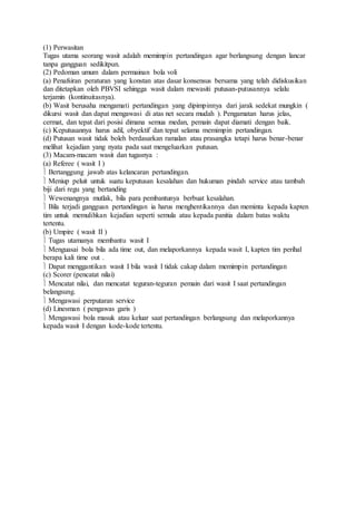 (1) Perwasitan 
Tugas utama seorang wasit adalah memimpin pertandingan agar berlangsung dengan lancar 
tanpa gangguan sedikitpun. 
(2) Pedoman umum dalam permainan bola voli 
(a) Penafsiran peraturan yang konstan atas dasar konsensus bersama yang telah didiskusikan 
dan ditetapkan oleh PBVSI sehingga wasit dalam mewasiti putusan-putusannya selalu 
terjamin (kontinuitasnya). 
(b) Wasit berusaha mengamati pertandingan yang dipimpinnya dari jarak sedekat mungkin ( 
dikursi wasit dan dapat mengawasi di atas net secara mudah ). Pengamatan harus jelas, 
cermat, dan tepat dari posisi dimana semua medan, pemain dapat diamati dengan baik. 
(c) Keputusannya harus adil, obyektif dan tepat selama memimpin pertandingan. 
(d) Putusan wasit tidak boleh berdasarkan ramalan atau prasangka tetapi harus benar-benar 
melihat kejadian yang nyata pada saat mengeluarkan putusan. 
(3) Macam-macam wasit dan tugasnya : 
(a) Referee ( wasit I ) 
 Bertanggung jawab atas kelancaran pertandingan. 
 Meniup peluit untuk suatu keputusan kesalahan dan hukuman pindah service atau tambah 
biji dari regu yang bertanding 
 Wewenangnya mutlak, bila para pembantunya berbuat kesalahan. 
 Bila terjadi gangguan pertandingan ia harus menghentikannya dan meminta kepada kapten 
tim untuk memulihkan kejadian seperti semula atau kepada panitia dalam batas waktu 
tertentu. 
(b) Umpire ( wasit II ) 
 Tugas utamanya membantu wasit I 
 Menguasai bola bila ada time out, dan melaporkannya kepada wasit I, kapten tim perihal 
berapa kali time out . 
 Dapat menggantikan wasit I bila wasit I tidak cakap dalam memimpin pertandingan 
(c) Scorer (pencatat nilai) 
 Mencatat nilai, dan mencatat teguran-teguran pemain dari wasit I saat pertandingan 
belangsung. 
 Mengawasi perputaran service 
(d) Linesman ( pengawas garis ) 
 Mengawasi bola masuk atau keluar saat pertandingan berlangsung dan melaporkannya 
kepada wasit I dengan kode-kode tertentu. 
