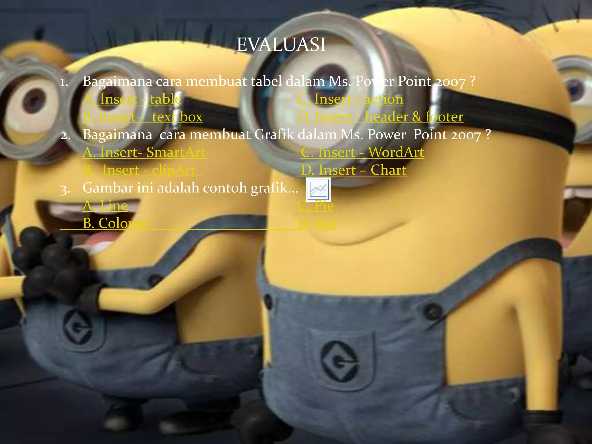 EVALUASI 
1. Bagaimana cara membuat tabel dalam Ms. Power Point 2007 ? 
A. Insert - table C. Insert - action 
B. Insert - text box D. Insert - header & footer 
2. Bagaimana cara membuat Grafik dalam Ms. Power Point 2007 ? 
A. Insert- SmartArt C. Insert -WordArt 
B. Insert - clipArt D. Insert – Chart 
3. Gambar ini adalah contoh grafik… 
A. Line C. Pie 
B. Coloum D. Bar 
 