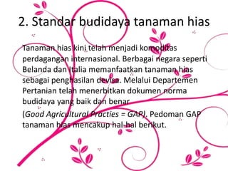 2. Standar budidaya tanaman hias
Tanaman hias kini telah menjadi komoditas
perdagangan internasional. Berbagai negara seperti
Belanda dan Italia memanfaatkan tanaman hias
sebagai penghasilan devisa. Melalui Departemen
Pertanian telah menerbitkan dokumen norma
budidaya yang baik dan benar
(Good Agricultural Practies = GAP). Pedoman GAP
tanaman hias mencakup hal-hal berikut.
 