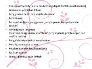 • Prinsip traceability (suatu produk yang dapat dikrtahui asal usulnya)
• Lahan atau pemilihan lokasi
• Penggunaan benih dan varietas tanaman
• Penanaman
• Pemupukan (jenis,penggunaan,penyimpanan,kompetensi dan
catatan)
• Perlindungan tanaman
(pestisida,penggunaan,pencatatan,penyimpanan,pembuangan,dan
analisis residu)
• Pengelolaan/pemeliharaan tanaman
• Penanganan pasca panen
• Keselamatan dan kesehatan kerja
• Fasilitan sanitari
• Tempat pembuangan limbah.
 
