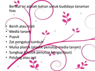 Berikut ini adalah bahan untuk budidaya tanaman
hias
• Benih atau bibit
• Media tanam
• Pupuk
• Zat pengatur tumbuh
• Mulsa plastik (plastik penutup media tanam)
• Sungkup (plastik penutup bunga/daun)
• Polybag atau pot
 