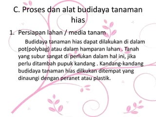 C. Proses dan alat budidaya tanaman
hias
1. Persiapan lahan / media tanam
Budidaya tanaman hias dapat dilakukan di dalam
pot(polybag) atau dalam hamparan lahan . Tanah
yang subur sangat di perlukan dalam hal ini, jika
perlu ditambah pupuk kandang . Kandang-kandang
budidaya tanaman hias dilkukan ditempat yang
dinaungi dengan peranet atau plastik.
 