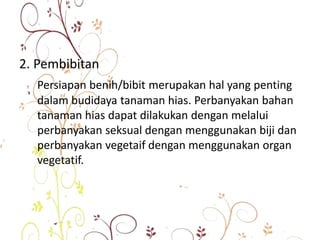 2. Pembibitan
Persiapan benih/bibit merupakan hal yang penting
dalam budidaya tanaman hias. Perbanyakan bahan
tanaman hias dapat dilakukan dengan melalui
perbanyakan seksual dengan menggunakan biji dan
perbanyakan vegetaif dengan menggunakan organ
vegetatif.
 