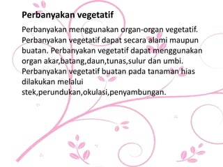 Perbanyakan vegetatif
Perbanyakan menggunakan organ-organ vegetatif.
Perbanyakan vegetatif dapat secara alami maupun
buatan. Perbanyakan vegetatif dapat menggunakan
organ akar,batang,daun,tunas,sulur dan umbi.
Perbanyakan vegetatif buatan pada tanaman hias
dilakukan melalui
stek,perundukan,okulasi,penyambungan.
 