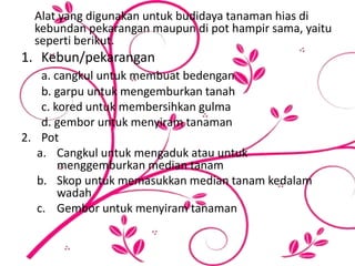 Alat yang digunakan untuk budidaya tanaman hias di
kebundan pekarangan maupun di pot hampir sama, yaitu
seperti berikut.
1. Kebun/pekarangan
a. cangkul untuk membuat bedengan
b. garpu untuk mengemburkan tanah
c. kored untuk membersihkan gulma
d. gembor untuk menyiram tanaman
2. Pot
a. Cangkul untuk mengaduk atau untuk
menggemburkan median tanam
b. Skop untuk memasukkan median tanam kedalam
wadah
c. Gembor untuk menyiram tanaman
 
