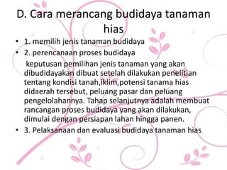 D. Cara merancang budidaya tanaman
hias
• 1. memilih jenis tanaman budidaya
• 2. perencanaan proses budidaya
keputusan pemilihan jenis tanaman yang akan
dibudidayakan dibuat setelah dilakukan penelitian
tentang kondisi tanah,iklim,potensi tanama hias
didaerah tersebut, peluang pasar dan peluang
pengelolahannya. Tahap selanjutnya adalah membuat
rancangan proses budidaya yang akan dilakukan,
dimulai dengan persiapan lahan hingga panen.
• 3. Pelaksanaan dan evaluasi budidaya tanaman hias
 