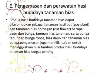 E. Pengemasan dan perawatan hasil
budidaya tanaman hias
• Produk hasil budidaya tanaman hias dapat
dikelompokan sebagai tanaman hasil pot (poy plant)
dan tanaman hias potongan (cut flower) berupa
daun dan bunga, tanman hias tanaman, serta bunga
tabur dan bunga ronce, hias daun dan tanaman hias
bunga.pengemasan juga memiliki tujuan untuk
meninggkatkan nilai tambah produk hasil budidaya
tanaman hias sangat penting.
 