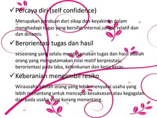 Percaya diri (self confidence)
Merupakan panduan dari sikap dan keyakinan dalam
menghadapi tugas yang bersifat internal,sangat relatif dan
dan dinamis.
Berorientasi tugas dan hasil
seseorang yang selalu mengutamakan tugas dan hasil adalah
orang yang mengutamakan nilai motif berprestasi,
berorientasi pada laba, ketenkunan dan kerja keras.
Keberanian mengambil resiko
Wirausaha adalah orang yang lebih menyukai usaha yang
lebih menantang untuk mencapai kesuksesan atau kegagalan
dari pada usaha yang kurang menantang.
 