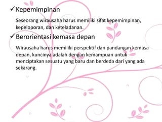 Kepemimpinan
Seseorang wirausaha harus memiliki sifat kepemimpinan,
kepeloporan, dan keteladanan.
Berorientasi kemasa depan
Wirausaha harus memiliki perspektif dan pandangan kemasa
depan, kuncinya adalah dengan kemampuan untuk
menciptakan sesuatu yang baru dan berdeda dari yang ada
sekarang.
 