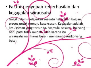 • Faktor penyebab keberhasilan dan
kegagalan wirausaha
Gagal dalam melakukan sesuatu hal adalah bagian
proses untuk menuju kesuksesan. Kegagalan adalah
kesuksesan yang tertunda. Memulai sesuatu hal yang
baru pasti tidak mudah. Oleh karena itu
wirausahawan harus berani mengambil resiko yang
besar.
 