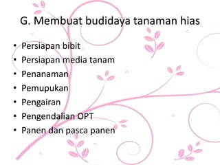 G. Membuat budidaya tanaman hias
• Persiapan bibit
• Persiapan media tanam
• Penanaman
• Pemupukan
• Pengairan
• Pengendalian OPT
• Panen dan pasca panen
 