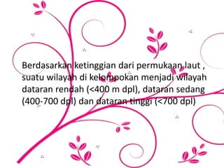 Berdasarkan ketinggian dari permukaan laut ,
suatu wilayah di kelompokan menjadi wilayah
dataran rendah (<400 m dpl), dataran sedang
(400-700 dpl) dan dataran tinggi (<700 dpl)
 