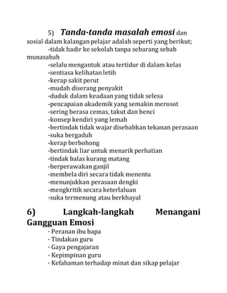 5) Tanda-tanda masalah emosi dan
sosial dalam kalanganpelajar adalah seperti yang berikut;
-tidak hadir ke sekolah tanpa sebarang sebab
munasabah
-selalu mengantuk atau tertidur di dalam kelas
-sentiasa kelihatanletih
-kerap sakit perut
-mudah diserang penyakit
-duduk dalam keadaanyang tidak selesa
-pencapaian akademik yang semakin merosot
-sering berasa cemas, takut dan benci
-konsep kendiri yang lemah
-bertindak tidak wajar disebabkan tekanan perasaan
-suka bergaduh
-kerap berbohong
-bertindak liar untuk menarik perhatian
-tindak balas kurang matang
-berperawakanganjil
-membela diri secara tidak menentu
-menunjukkan perasaan dengki
-mengkritik secara keterlaluan
-suka termenung atau berkhayal
6) Langkah-langkah Menangani
Gangguan Emosi
· Peranan ibu bapa
· Tindakan guru
· Gaya pengajaran
· Kepimpinan guru
· Kefahaman terhadap minat dan sikap pelajar
 