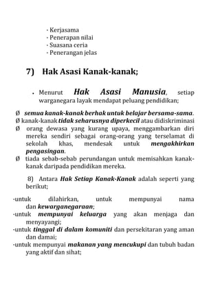 · Kerjasama
· Penerapan nilai
· Suasana ceria
· Penerangan jelas
7) Hak Asasi Kanak-kanak;
 Menurut Hak Asasi Manusia, setiap
warganegara layak mendapat peluang pendidikan;
Ø semua kanak-kanak berhak untuk belajar bersama-sama.
Ø kanak-kanaktidak seharusnya diperkecil atau didiskriminasi
Ø orang dewasa yang kurang upaya, menggambarkan diri
mereka sendiri sebagai orang-orang yang terselamat di
sekolah khas, mendesak untuk mengakhirkan
pengasingan.
Ø tiada sebab-sebab perundangan untuk memisahkan kanak-
kanak daripada pendidikan mereka.
8) Antara Hak Setiap Kanak-Kanak adalah seperti yang
berikut;
·untuk dilahirkan, untuk mempunyai nama
dan kewarganegaraan;
·untuk mempunyai keluarga yang akan menjaga dan
menyayangi;
·untuk tinggal di dalam komuniti dan persekitaran yang aman
dan damai;
·untuk mempunyai makanan yang mencukupi dan tubuh badan
yang aktif dan sihat;
 
