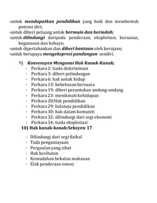 ·untuk mendapatkan pendidikan yang baik dan membentuk
potensi diri;
·untuk diberi peluang untuk bermain dan beriadah;
·untuk dilindungi daripada penderaan, eksploitasi, kecuaian,
keganasan dan bahaya;
·untuk dipertahankan dan diberi bantuan oleh kerajaan;
·untuk berupaya mengekspresi pandangan sendiri.
9) Konvensyen Mengenai Hak Kanak-Kanak;
· Perkara2: tiada diskriminasi
· Perkara3: diberi pelindungan
· Perkara6: hak untuk hidup
· Perkara13: kebebasanbersuara
· Perkara19: diberi peruntukan undang-undang
· Perkara23: menikmati kehidupan
· Perkara28:Hak pendidikan
· Perkara29: halatuju pendidikan
· Perkara30: hak dalam komuniti
· Perkara32: dilindungi dari segi ekonomi
· Perkara34: tiada eksploitasi
10) Hak kanak-kanak:Seksyen 17
· Dilindungi dari segi fizikal
· Tada penganiayaan
· Pergaulanyang sihat
· Hak kesihatan
· Kemudahan bekalan makanan
· Elak penderaan emosi
 