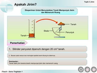 ITeach – Sains Tingkatan 1
Apakah Jirim?
Topik 3 Jirim
1. Silinder penyukat dipenuhi dengan 20 cm³ tanah.
2. Bacaan pada neraca tuas meningkat apabila tanah dituang ke dalamnya.
Kesimpulan :
Tanah ialah jirim kerana tanah mempunyai jisim dan memenuhi ruang.
Pemerhatian
Tanah
Penunjuk
Skala
Tanah
Eksperimen Untuk Menunjukkan Tanah Mempunyai Jisim
dan Memenuhi Ruang
 