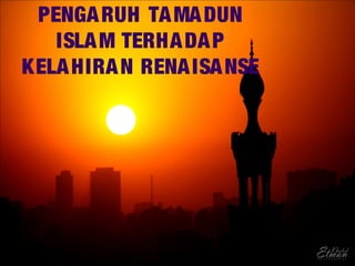 PENGARUH TAMADUN
ISLAM TERHADAP
KELAHIRAN RENAISANSE
 