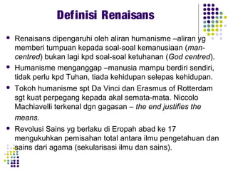  Renaisans dipengaruhi oleh aliran humanisme –aliran yg
memberi tumpuan kepada soal-soal kemanusiaan (man-
centred) bukan lagi kpd soal-soal ketuhanan (God centred).
 Humanisme menganggap –manusia mampu berdiri sendiri,
tidak perlu kpd Tuhan, tiada kehidupan selepas kehidupan.
 Tokoh humanisme spt Da Vinci dan Erasmus of Rotterdam
sgt kuat perpegang kepada akal semata-mata. Niccolo
Machiavelli terkenal dgn gagasan – the end justifies the
means.
 Revolusi Sains yg berlaku di Eropah abad ke 17
mengukuhkan pemisahan total antara ilmu pengetahuan dan
sains dari agama (sekularisasi ilmu dan sains).
Definisi Renaisans
 
