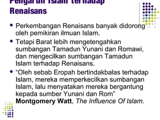 Pengaruh Islam terhadap
Renaisans
 Perkembangan Renaisans banyak didorong
oleh pemikiran ilmuan Islam.
 Tetapi Barat lebih mengetengahkan
sumbangan Tamadun Yunani dan Romawi,
dan mengecilkan sumbangan Tamadun
Islam terhadap Renaisans.
 “Oleh sebab Eropah bertindakbalas terhadap
Islam, mereka memperkecilkan sumbangan
Islam, lalu menyatakan mereka bergantung
kepada sumber Yunani dan Rom”
Montgomery Watt, The Influence Of Islam.
 