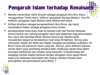  Mereka menamakan tokoh Eropah sebagai pengasas Ilmu-Ilmu Sains,
menggantikan Tokoh Islam, al-Biruni (pengasas Geologi Moden), Ibnu Al-
Haitham (pengasas Optik Moden) tidak diiktiraf oleh Barat.
 Al-Razi dinafikan sebagai pengasas/tokoh Ilmu Kimia, dan barat
menamakan Dalton sebagai pengasas kimia moden.
 penterjemahan buku-buku Arab ke bahasa Latin dan Roman daripada
semua bentuk dan cabang pengajian sains giat dijalankan bagi pemantapan
ilmu sains dan teknologi Barat. Secara khususnya, Newton telah
menjalankan kajiannya berdasarkan hasil kerja Al-Haitham, Harvey pula
menciplak ciptaan Ibn Nafis dan Kapler mengkaji penyelidikan al-Battani, Al-
Biruni serta ahli Astronomi Islam yang lain. Namun, perlu difahami bahawa
saintis Islam yang cemerlang tersebut telah melakukan gerak kerja dalam
kerangka kefahaman dan amalan yang tersendiri. 6 Epistemologi dan
pedagogi mereka adalah berbeza dengan pengajian sains tajaan Barat,
walau pun beberapa hasil kajian dan ciptaan mereka menjadi asas
peningkatan dan pemodenan sains Barat. 7
Pengaruh Islam terhadap Renaisans
 