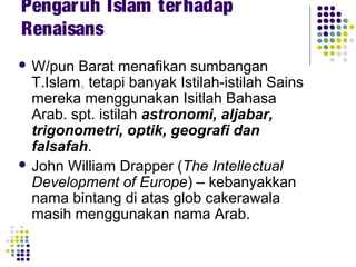  W/pun Barat menafikan sumbangan
T.Islam, tetapi banyak Istilah-istilah Sains
mereka menggunakan Isitlah Bahasa
Arab. spt. istilah astronomi, aljabar,
trigonometri, optik, geografi dan
falsafah.
 John William Drapper (The Intellectual
Development of Europe) – kebanyakkan
nama bintang di atas glob cakerawala
masih menggunakan nama Arab.
Pengaruh Islam terhadap
Renaisans
 