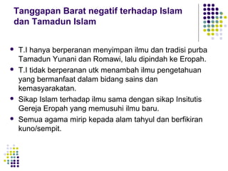 Tanggapan Barat negatif terhadap Islam
dan Tamadun Islam
 T.I hanya berperanan menyimpan ilmu dan tradisi purba
Tamadun Yunani dan Romawi, lalu dipindah ke Eropah.
 T.I tidak berperanan utk menambah ilmu pengetahuan
yang bermanfaat dalam bidang sains dan
kemasyarakatan.
 Sikap Islam terhadap ilmu sama dengan sikap Insitutis
Gereja Eropah yang memusuhi ilmu baru.
 Semua agama mirip kepada alam tahyul dan berfikiran
kuno/sempit.
 