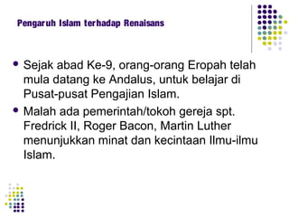  Sejak abad Ke-9, orang-orang Eropah telah
mula datang ke Andalus, untuk belajar di
Pusat-pusat Pengajian Islam.
 Malah ada pemerintah/tokoh gereja spt.
Fredrick II, Roger Bacon, Martin Luther
menunjukkan minat dan kecintaan Ilmu-ilmu
Islam.
Pengaruh Islam terhadap Renaisans
 