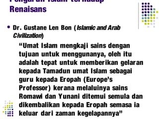 Dr. Gustane Len Bon (Islamic and Arab
Civilization)
“Umat Islam mengkaji sains dengan
tujuan untuk menggunanya, oleh itu
adalah tepat untuk memberikan gelaran
kepada Tamadun umat Islam sebagai
guru kepada Eropah (Europe’s
Professor) kerana melaluinya sains
Romawi dan Yunani ditemui semula dan
dikembalikan kepada Eropah semasa ia
keluar dari zaman kegelapannya”
Pengaruh Islam terhadap
Renaisans
 