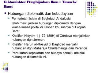  Hubungan diplomatik dan kebudayaan
 Pemerintah Islam di Baghdad, Andalusia
telah mewujudkan hubungan diplomatik dengan
kuasa-kuasa politik di Eropah khususnya di Eropah
Barat.
 Khalifah Hisyam 1 (172-180H) di Cordova menjalinkan
hubungan dgn Jerman.
 Khalifah Harun al-Rasyid di Baghdad menjalin
hubungan dgn Maharaja Charlemange dari Perancis.
 Pertukaran kepakaran dan budaya berlaku melalui
hubungan diplomatik ini.
Faktor-faktorPenghijrahan Ilmu – Timurke
Barat
 