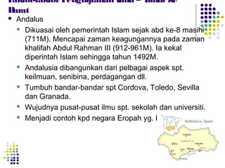  Andalus
 Dikuasai oleh pemerintah Islam sejak abd ke-8 masihi
(711M). Mencapai zaman keagungannya pada zaman
khalifah Abdul Rahman III (912-961M). Ia kekal
diperintah Islam sehingga tahun 1492M.
 Andalusia dibangunkan dari pelbagai aspek spt.
keilmuan, senibina, perdagangan dll.
 Tumbuh bandar-bandar spt Cordova, Toledo, Sevilla
dan Granada.
 Wujudnya pusat-pusat ilmu spt. sekolah dan universiti.
 Menjadi contoh kpd negara Eropah yg. lain.
Faktor-faktorPenghijrahan Ilmu – Timurke
Barat
 