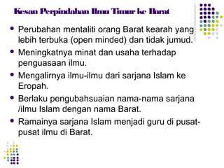 Kesan Perpindahan Ilmu Timurke Barat
 Perubahan mentaliti orang Barat kearah yang
lebih terbuka (open minded) dan tidak jumud.
 Meningkatnya minat dan usaha terhadap
penguasaan ilmu.
 Mengalirnya ilmu-ilmu dari sarjana Islam ke
Eropah.
 Berlaku pengubahsuaian nama-nama sarjana
/ilmu Islam dengan nama Barat.
 Ramainya sarjana Islam menjadi guru di pusat-
pusat ilmu di Barat.
 