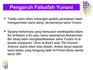 Tradisi sains Islam terbangkit apabila peradaban Islam
mengasimilasi sains asing, terutamanya sains Yunani.
 Sarjana terkemuka yang menyusun ensiklopedia Islam,
Ibn al-Nadim (t.th) atau nama sebenarnya Muhammad
Bin Ishaq telah mengklasifikasikan sains Yunani ini di
bawah komponen ‘Ulum al-Awa’il atau The Ancient
Science (sains silam atau klasik). Antara karya sejarah
sains beliau yang teragung ialah Al-Fihrist ditulis sekitar
tahun 987.
Pengaruh Falsafah Yunani
 